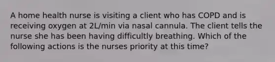 A home health nurse is visiting a client who has COPD and is receiving oxygen at 2L/min via nasal cannula. The client tells the nurse she has been having difficultly breathing. Which of the following actions is the nurses priority at this time?