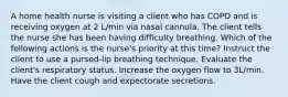 A home health nurse is visiting a client who has COPD and is receiving oxygen at 2 L/min via nasal cannula. The client tells the nurse she has been having difficulty breathing. Which of the following actions is the nurse's priority at this time? Instruct the client to use a pursed-lip breathing technique. Evaluate the client's respiratory status. Increase the oxygen flow to 3L/min. Have the client cough and expectorate secretions.