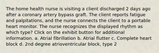 The home health nurse is visiting a client discharged 2 days ago after a coronary artery bypass graft. The client reports fatigue and palpitations, and the nurse connects the client to a portable heart monitor. The nurse recognizes the displayed rhythm as which type? Click on the exhibit button for additional information. a. Atrial fibrillation b. Atrial flutter c. Complete heart block d. 2nd degree atrioventricular block, type 2