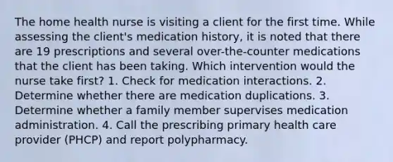 The home health nurse is visiting a client for the first time. While assessing the client's medication history, it is noted that there are 19 prescriptions and several over-the-counter medications that the client has been taking. Which intervention would the nurse take first? 1. Check for medication interactions. 2. Determine whether there are medication duplications. 3. Determine whether a family member supervises medication administration. 4. Call the prescribing primary health care provider (PHCP) and report polypharmacy.