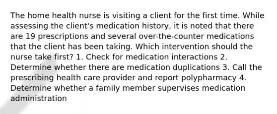 The home health nurse is visiting a client for the first time. While assessing the client's medication history, it is noted that there are 19 prescriptions and several over-the-counter medications that the client has been taking. Which intervention should the nurse take first? 1. Check for medication interactions 2. Determine whether there are medication duplications 3. Call the prescribing health care provider and report polypharmacy 4. Determine whether a family member supervises medication administration