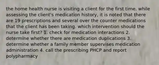 the home health nurse is visiting a client for the first time. while assessing the client's medication history, it is noted that there are 19 prescriptions and several over the counter medications that the client has been taking. which intervention should the nurse take first? 1. check for medication interactions 2. determine whether there are medication duplications 3. determine whether a family member supervises medication administration 4. call the prescribing PHCP and report polypharmacy