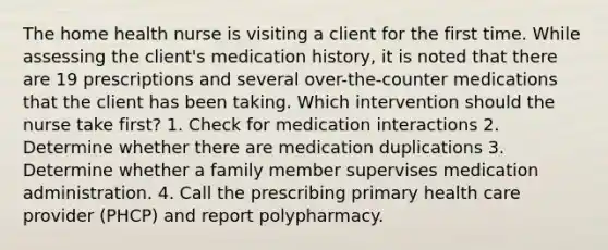 The home health nurse is visiting a client for the first time. While assessing the client's medication history, it is noted that there are 19 prescriptions and several over-the-counter medications that the client has been taking. Which intervention should the nurse take first? 1. Check for medication interactions 2. Determine whether there are medication duplications 3. Determine whether a family member supervises medication administration. 4. Call the prescribing primary health care provider (PHCP) and report polypharmacy.