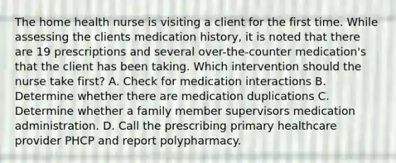 The home health nurse is visiting a client for the first time. While assessing the clients medication history, it is noted that there are 19 prescriptions and several over-the-counter medication's that the client has been taking. Which intervention should the nurse take first? A. Check for medication interactions B. Determine whether there are medication duplications C. Determine whether a family member supervisors medication administration. D. Call the prescribing primary healthcare provider PHCP and report polypharmacy.