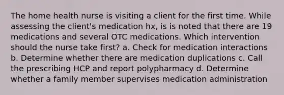 The home health nurse is visiting a client for the first time. While assessing the client's medication hx, is is noted that there are 19 medications and several OTC medications. Which intervention should the nurse take first? a. Check for medication interactions b. Determine whether there are medication duplications c. Call the prescribing HCP and report polypharmacy d. Determine whether a family member supervises medication administration