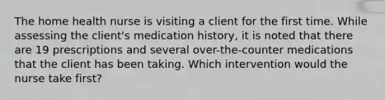 The home health nurse is visiting a client for the first time. While assessing the client's medication history, it is noted that there are 19 prescriptions and several over-the-counter medications that the client has been taking. Which intervention would the nurse take first?