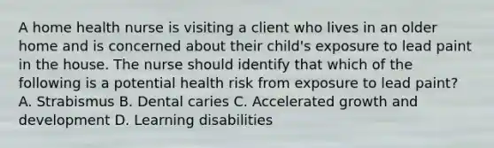 A home health nurse is visiting a client who lives in an older home and is concerned about their child's exposure to lead paint in the house. The nurse should identify that which of the following is a potential health risk from exposure to lead paint? A. Strabismus B. Dental caries C. Accelerated growth and development D. Learning disabilities