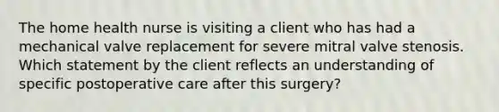 The home health nurse is visiting a client who has had a mechanical valve replacement for severe mitral valve stenosis. Which statement by the client reflects an understanding of specific postoperative care after this surgery?