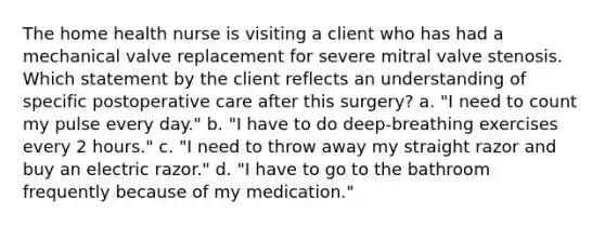 The home health nurse is visiting a client who has had a mechanical valve replacement for severe mitral valve stenosis. Which statement by the client reflects an understanding of specific postoperative care after this surgery? a. "I need to count my pulse every day." b. "I have to do deep-breathing exercises every 2 hours." c. "I need to throw away my straight razor and buy an electric razor." d. "I have to go to the bathroom frequently because of my medication."