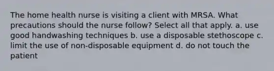 The home health nurse is visiting a client with MRSA. What precautions should the nurse follow? Select all that apply. a. use good handwashing techniques b. use a disposable stethoscope c. limit the use of non-disposable equipment d. do not touch the patient