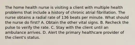 The home health nurse is visiting a client with multiple health problems that include a history of chronic atrial fibrillation. The nurse obtains a radial rate of 136 beats per minute. What should the nurse do first? A. Obtain the other vital signs. B. Recheck the pulse to verify the rate. C. Stay with the client until an ambulance arrives. D. Alert the primary healthcare provider of the client's status.