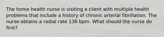 The home health nurse is visiting a client with multiple health problems that include a history of chronic arterial fibrillation. The nurse obtains a radial rate 136 bpm. What should the nurse do first?