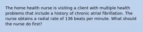 The home health nurse is visiting a client with multiple health problems that include a history of chronic atrial fibrillation. The nurse obtains a radial rate of 136 beats per minute. What should the nurse do first?