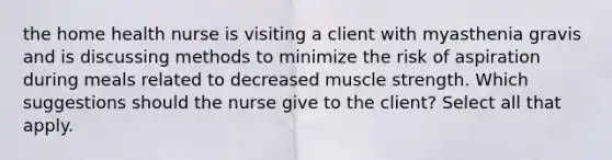 the home health nurse is visiting a client with myasthenia gravis and is discussing methods to minimize the risk of aspiration during meals related to decreased muscle strength. Which suggestions should the nurse give to the client? Select all that apply.