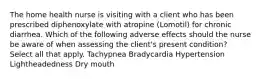 The home health nurse is visiting with a client who has been prescribed diphenoxylate with atropine (Lomotil) for chronic diarrhea. Which of the following adverse effects should the nurse be aware of when assessing the client's present condition? Select all that apply. Tachypnea Bradycardia Hypertension Lightheadedness Dry mouth