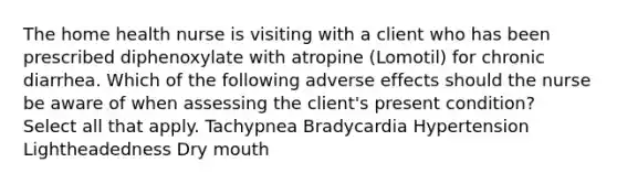 The home health nurse is visiting with a client who has been prescribed diphenoxylate with atropine (Lomotil) for chronic diarrhea. Which of the following adverse effects should the nurse be aware of when assessing the client's present condition? Select all that apply. Tachypnea Bradycardia Hypertension Lightheadedness Dry mouth