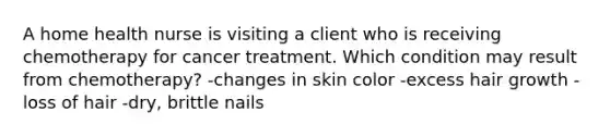 A home health nurse is visiting a client who is receiving chemotherapy for cancer treatment. Which condition may result from chemotherapy? -changes in skin color -excess hair growth -loss of hair -dry, brittle nails