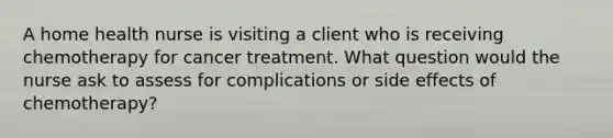 A home health nurse is visiting a client who is receiving chemotherapy for cancer treatment. What question would the nurse ask to assess for complications or side effects of chemotherapy?