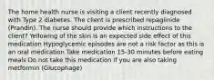 The home health nurse is visiting a client recently diagnosed with Type 2 diabetes. The client is prescribed repaglinide (Prandin). The nurse should provide which instructions to the client? Yellowing of the skin is an expected side effect of this medication Hypoglycemic episodes are not a risk factor as this is an oral medication Take medication 15-30 minutes before eating meals Do not take this medication if you are also taking metformin (Glucophage)