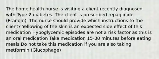 The home health nurse is visiting a client recently diagnosed with Type 2 diabetes. The client is prescribed repaglinide (Prandin). The nurse should provide which instructions to the client? Yellowing of the skin is an expected side effect of this medication Hypoglycemic episodes are not a risk factor as this is an oral medication Take medication 15-30 minutes before eating meals Do not take this medication if you are also taking metformin (Glucophage)