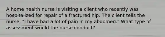 A home health nurse is visiting a client who recently was hospitalized for repair of a fractured hip. The client tells the nurse, "I have had a lot of pain in my abdomen." What type of assessment would the nurse conduct?