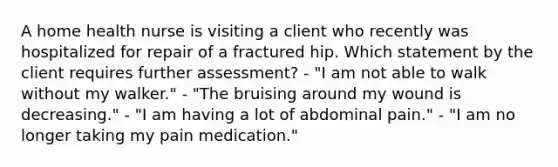 A home health nurse is visiting a client who recently was hospitalized for repair of a fractured hip. Which statement by the client requires further assessment? - "I am not able to walk without my walker." - "The bruising around my wound is decreasing." - "I am having a lot of abdominal pain." - "I am no longer taking my pain medication."