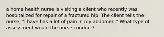 a home health nurse is visiting a client who recently was hospitalized for repair of a fractured hip. The client tells the nurse, "I have has a lot of pain in my abdomen." What type of assessment would the nurse conduct?