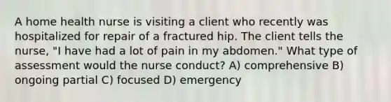 A home health nurse is visiting a client who recently was hospitalized for repair of a fractured hip. The client tells the nurse, "I have had a lot of pain in my abdomen." What type of assessment would the nurse conduct? A) comprehensive B) ongoing partial C) focused D) emergency