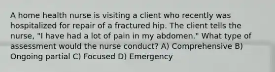 A home health nurse is visiting a client who recently was hospitalized for repair of a fractured hip. The client tells the nurse, "I have had a lot of pain in my abdomen." What type of assessment would the nurse conduct? A) Comprehensive B) Ongoing partial C) Focused D) Emergency