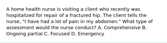 A home health nurse is visiting a client who recently was hospitalized for repair of a fractured hip. The client tells the nurse, "I have had a lot of pain in my abdomen." What type of assessment would the nurse conduct? A. Comprehensive B. Ongoing partial C. Focused D. Emergency