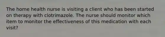 The home health nurse is visiting a client who has been started on therapy with clotrimazole. The nurse should monitor which item to monitor the effectiveness of this medication with each visit?