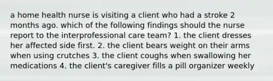 a home health nurse is visiting a client who had a stroke 2 months ago. which of the following findings should the nurse report to the interprofessional care team? 1. the client dresses her affected side first. 2. the client bears weight on their arms when using crutches 3. the client coughs when swallowing her medications 4. the client's caregiver fills a pill organizer weekly