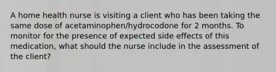 A home health nurse is visiting a client who has been taking the same dose of acetaminophen/hydrocodone for 2 months. To monitor for the presence of expected side effects of this medication, what should the nurse include in the assessment of the client?