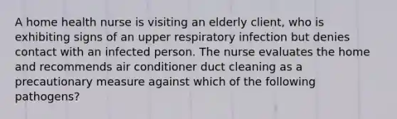 A home health nurse is visiting an elderly client, who is exhibiting signs of an upper respiratory infection but denies contact with an infected person. The nurse evaluates the home and recommends air conditioner duct cleaning as a precautionary measure against which of the following pathogens?