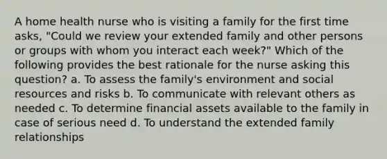 A home health nurse who is visiting a family for the first time asks, "Could we review your extended family and other persons or groups with whom you interact each week?" Which of the following provides the best rationale for the nurse asking this question? a. To assess the family's environment and social resources and risks b. To communicate with relevant others as needed c. To determine financial assets available to the family in case of serious need d. To understand the extended family relationships