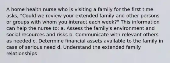 A home health nurse who is visiting a family for the first time asks, "Could we review your extended family and other persons or groups with whom you interact each week?" This information can help the nurse to: a. Assess the family's environment and social resources and risks b. Communicate with relevant others as needed c. Determine financial assets available to the family in case of serious need d. Understand the extended family relationships