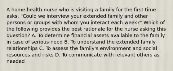 A home health nurse who is visiting a family for the first time asks, "Could we interview your extended family and other persons or groups with whom you interact each week?" Which of the following provides the best rationale for the nurse asking this question? A. To determine financial assets available to the family in case of serious need B. To understand the extended family relationships C. To assess the family's environment and social resources and risks D. To communicate with relevant others as needed