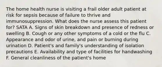 The home health nurse is visiting a frail older adult patient at risk for sepsis because of failure to thrive and immunosuppression. What does the nurse assess this patient for? SATA A. Signs of skin breakdown and presence of redness or swelling B. Cough or any other symptoms of a cold or the flu C. Appearance and odor of urine, and pain or burning during urination D. Patient's and family's understanding of isolation precautions E. Availability and type of facilities for handwashing F. General cleanliness of the patient's home