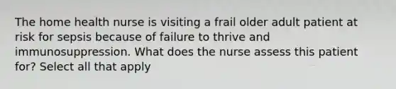 The home health nurse is visiting a frail older adult patient at risk for sepsis because of failure to thrive and immunosuppression. What does the nurse assess this patient for? Select all that apply