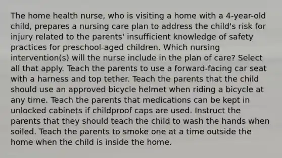 The home health nurse, who is visiting a home with a 4-year-old child, prepares a nursing care plan to address the child's risk for injury related to the parents' insufficient knowledge of safety practices for preschool-aged children. Which nursing intervention(s) will the nurse include in the plan of care? Select all that apply. Teach the parents to use a forward-facing car seat with a harness and top tether. Teach the parents that the child should use an approved bicycle helmet when riding a bicycle at any time. Teach the parents that medications can be kept in unlocked cabinets if childproof caps are used. Instruct the parents that they should teach the child to wash the hands when soiled. Teach the parents to smoke one at a time outside the home when the child is inside the home.