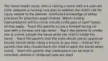 The home health nurse, who is visiting a home with a 4-year-old child, prepares a nursing care plan to address the child's risk for injury related to the parents' insufficient knowledge of safety practices for preschool-aged children. Which nursing intervention(s) will the nurse include in the plan of care? Select all that apply. - Teach the parents to use a forward-facing car seat with a harness and top tether. - Teach the parents to smoke one at a time outside the home when the child is inside the home. - Teach the parents that the child should use an approved bicycle helmet when riding a bicycle at any time. - Instruct the parents that they should teach the child to wash the hands when soiled. - Teach the parents that medications can be kept in unlocked cabinets if childproof caps are used.