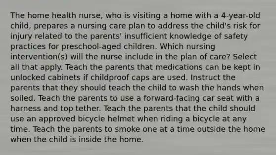 The home health nurse, who is visiting a home with a 4-year-old child, prepares a nursing care plan to address the child's risk for injury related to the parents' insufficient knowledge of safety practices for preschool-aged children. Which nursing intervention(s) will the nurse include in the plan of care? Select all that apply. Teach the parents that medications can be kept in unlocked cabinets if childproof caps are used. Instruct the parents that they should teach the child to wash the hands when soiled. Teach the parents to use a forward-facing car seat with a harness and top tether. Teach the parents that the child should use an approved bicycle helmet when riding a bicycle at any time. Teach the parents to smoke one at a time outside the home when the child is inside the home.