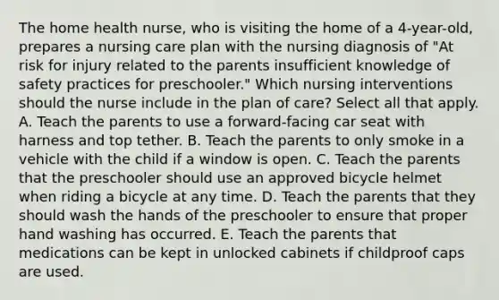 The home health nurse, who is visiting the home of a 4-year-old, prepares a nursing care plan with the nursing diagnosis of "At risk for injury related to the parents insufficient knowledge of safety practices for preschooler." Which nursing interventions should the nurse include in the plan of care? Select all that apply. A. Teach the parents to use a forward-facing car seat with harness and top tether. B. Teach the parents to only smoke in a vehicle with the child if a window is open. C. Teach the parents that the preschooler should use an approved bicycle helmet when riding a bicycle at any time. D. Teach the parents that they should wash the hands of the preschooler to ensure that proper hand washing has occurred. E. Teach the parents that medications can be kept in unlocked cabinets if childproof caps are used.