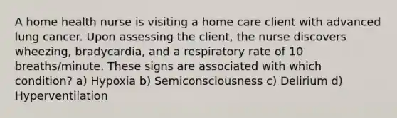 A home health nurse is visiting a home care client with advanced lung cancer. Upon assessing the client, the nurse discovers wheezing, bradycardia, and a respiratory rate of 10 breaths/minute. These signs are associated with which condition? a) Hypoxia b) Semiconsciousness c) Delirium d) Hyperventilation