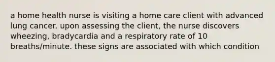 a home health nurse is visiting a home care client with advanced lung cancer. upon assessing the client, the nurse discovers wheezing, bradycardia and a respiratory rate of 10 breaths/minute. these signs are associated with which condition