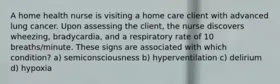 A home health nurse is visiting a home care client with advanced lung cancer. Upon assessing the client, the nurse discovers wheezing, bradycardia, and a respiratory rate of 10 breaths/minute. These signs are associated with which condition? a) semiconsciousness b) hyperventilation c) delirium d) hypoxia