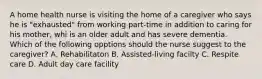 A home health nurse is visiting the home of a caregiver who says he is "exhausted" from working part-time in addition to caring for his mother, whi is an older adult and has severe dementia. Which of the following opptions should the nurse suggest to the caregiver? A. Rehabilitaton B. Assisted-living facilty C. Respite care D. Adult day care facility