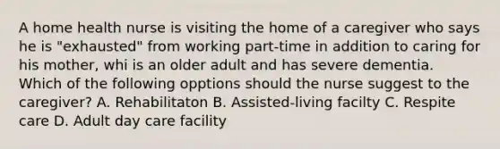 A home health nurse is visiting the home of a caregiver who says he is "exhausted" from working part-time in addition to caring for his mother, whi is an older adult and has severe dementia. Which of the following opptions should the nurse suggest to the caregiver? A. Rehabilitaton B. Assisted-living facilty C. Respite care D. Adult day care facility