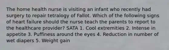 The home health nurse is visiting an infant who recently had surgery to repair tetralogy of Fallot. Which of the following signs of heart failure should the nurse teach the parents to report to the healthcare provider? SATA 1. Cool extremities 2. Intense in appetite 3. Puffiness around the eyes 4. Reduction in number of wet diapers 5. Weight gain