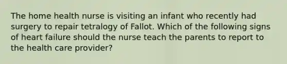 The home health nurse is visiting an infant who recently had surgery to repair tetralogy of Fallot. Which of the following signs of heart failure should the nurse teach the parents to report to the health care provider?